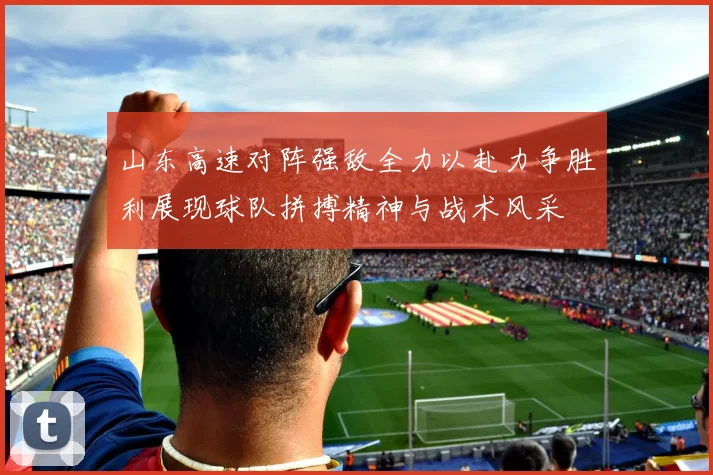 山东高速对阵强敌全力以赴力争胜利展现球队拼搏精神与战术风采