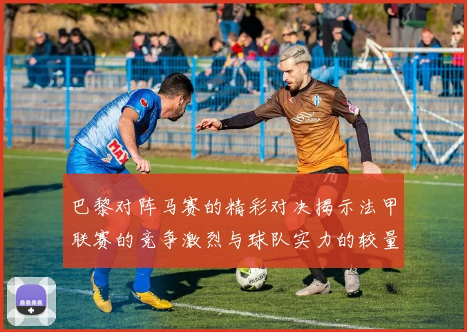 巴黎对阵马赛的精彩对决揭示法甲联赛的竞争激烈与球队实力的较量