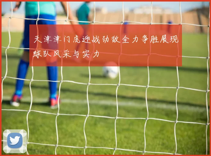 天津津门虎迎战劲敌全力争胜展现球队风采与实力