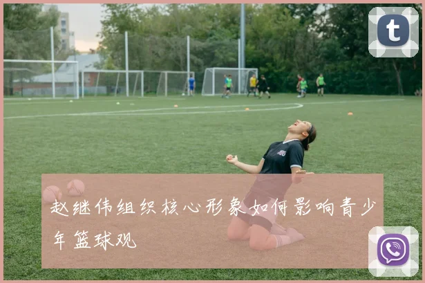 赵继伟组织核心形象如何影响青少年篮球观