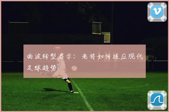 曲波转型启示：老将如何适应现代足球趋势