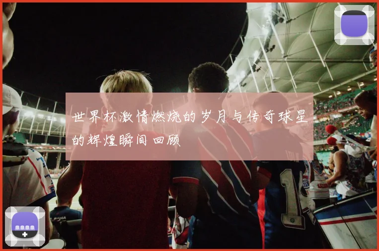 世界杯激情燃烧的岁月与传奇球星的辉煌瞬间回顾
