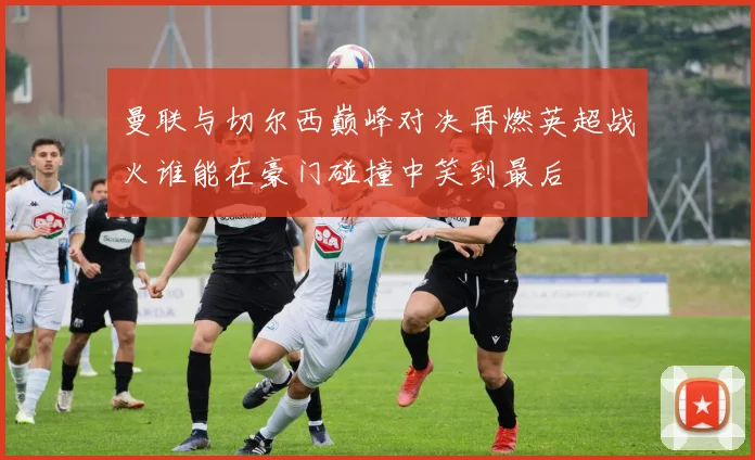 曼联与切尔西巅峰对决再燃英超战火谁能在豪门碰撞中笑到最后