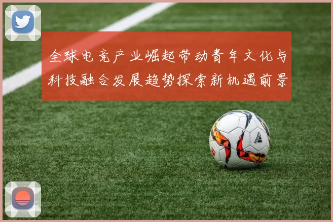 全球电竞产业崛起带动青年文化与科技融合发展趋势探索新机遇前景