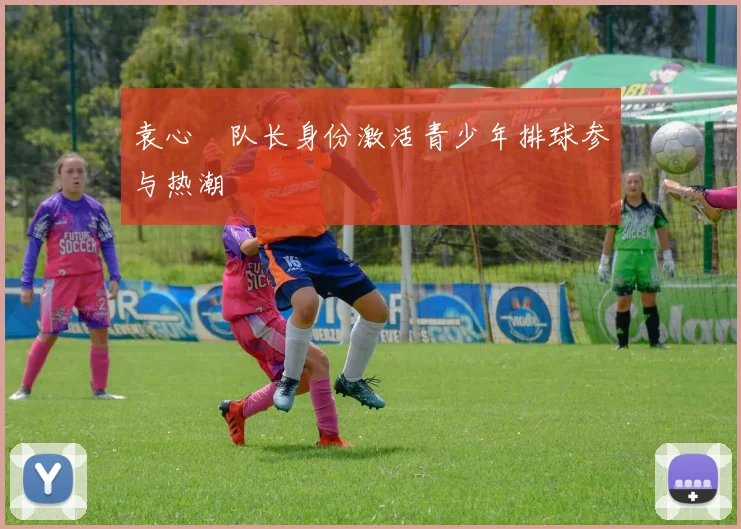 袁心玥队长身份激活青少年排球参与热潮