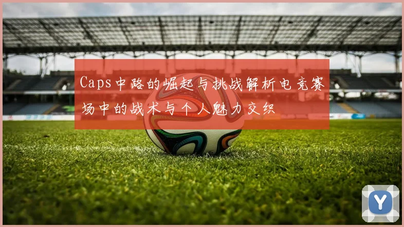 Caps中路的崛起与挑战解析电竞赛场中的战术与个人魅力交织