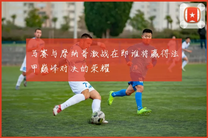 马赛与摩纳哥激战在即谁将赢得法甲巅峰对决的荣耀