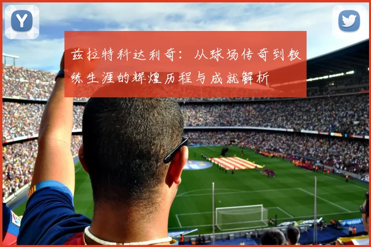 兹拉特科达利奇：从球场传奇到教练生涯的辉煌历程与成就解析