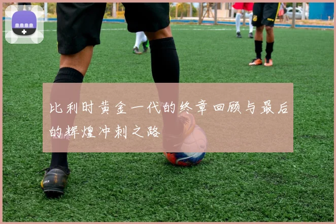 比利时黄金一代的终章回顾与最后的辉煌冲刺之路